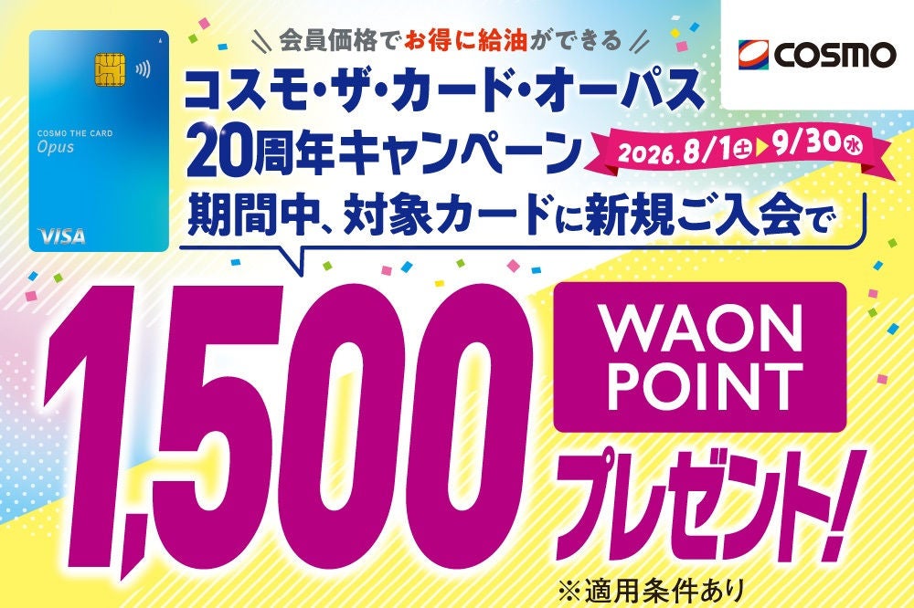会員価格でお得に給油ができる コスモ・ザ・カード・オーパス 20周年キャンペーン 2026.8/1(土)～9/30(水) 期間中、対象カードに新規ご入会で WAON POINT 1,500ポイントプレゼント！