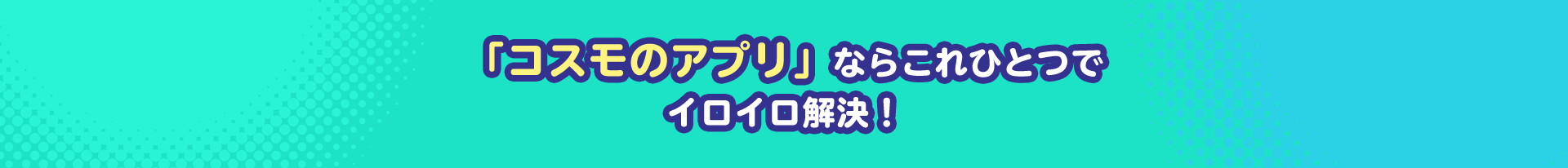 「コスモのアプリ」ならこれひとつでイロイロ解決！