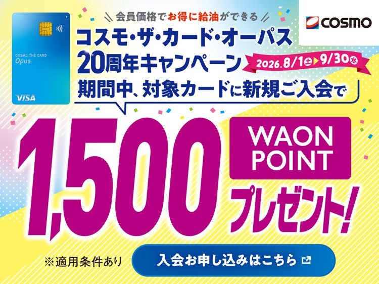会員価格でお得に給油ができる コスモ・ザ・カード・オーパス 20周年キャンペーン 2026.8/1(土)～9/30(水) 期間中、対象カードに新規ご入会で WAON POINT 1,500ポイントプレゼント！