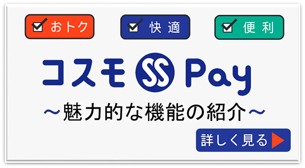 おトク、快適、便利 コスモSS Pay ～魅力的な機能の紹介～ 詳しく見る