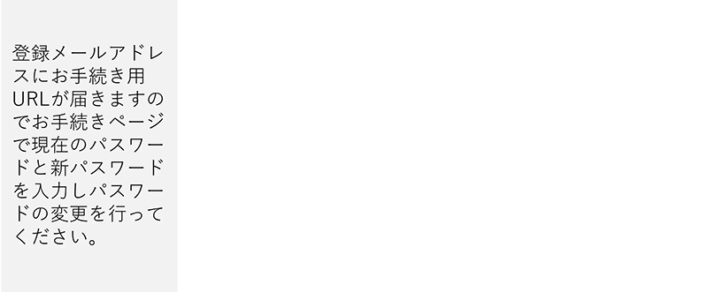 登録メールアドレスにお手続き用URLが届きますのでお手続きページで現在のパスワードと新パスワードを入力しパスワードの変更を行ってください。