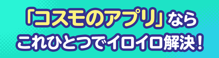 「コスモのアプリ」ならこれひとつでイロイロ解決！