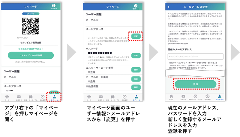 アプリ右下の「マイページ」を押しマイページを開く マイページ画面のユーザー情報＞メールアドレスから「変更」を押す 現在のメールアドレス、パスワードを入力、新しく登録するメールアドレスを入力、登録を押す