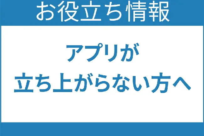 お役立ち情報 アプリが立ち上がらない方へ